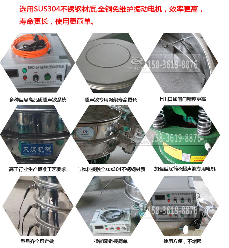 超聲波振動(dòng)篩細(xì)節(jié)展示：選用SUS304不銹鋼材質(zhì)，全銅沒(méi)維護(hù)振動(dòng)電機(jī)，效率高，壽命更長(zhǎng)，使用更簡(jiǎn)單：多種型號(hào)高品質(zhì)超聲波系統(tǒng)，超聲波專用網(wǎng)架壽命更長(zhǎng)，上出口加閘門(mén)精度高，與物料接觸全SUS304不銹鋼材質(zhì)，加強(qiáng)型底筒，超聲波專用電機(jī)，型號(hào)齊全可定做，換能器鏈接簡(jiǎn)單，使用方便，不堵網(wǎng)。