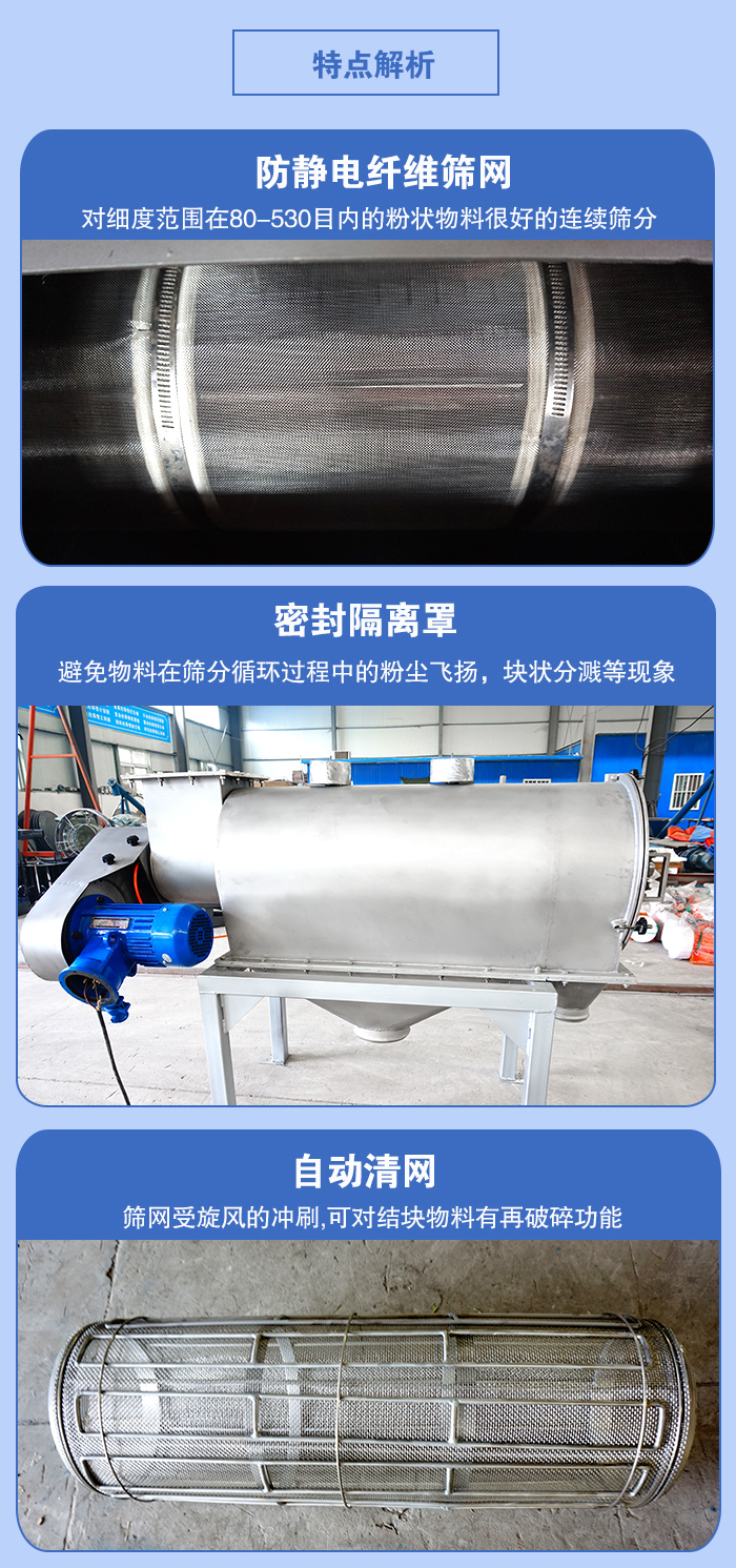 氣旋篩的特點(diǎn)：防靜電纖維篩網(wǎng):對(duì)細(xì)度范圍在80-530目內(nèi)的粉狀物料很好的連續(xù)篩分。密封隔離罩：避免物料在篩分循環(huán)過程中的粉塵飛揚(yáng)，塊狀分濺等現(xiàn)象。自動(dòng)清網(wǎng)，篩網(wǎng)受旋風(fēng)的沖刷，可對(duì)結(jié)塊物料有破碎功能。